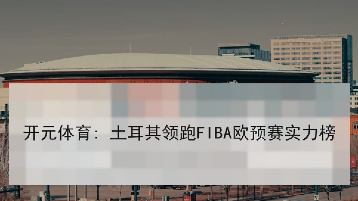 开元体育: 土耳其领跑FIBA欧预赛实力榜