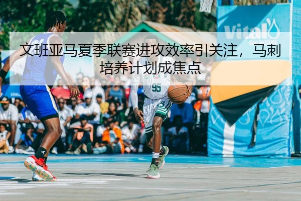 文班亚马夏季联赛进攻效率引关注，马刺培养计划成焦点