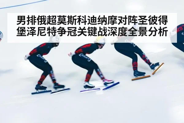 男排俄超莫斯科迪纳摩对阵圣彼得堡泽尼特争冠关键战深度全景分析